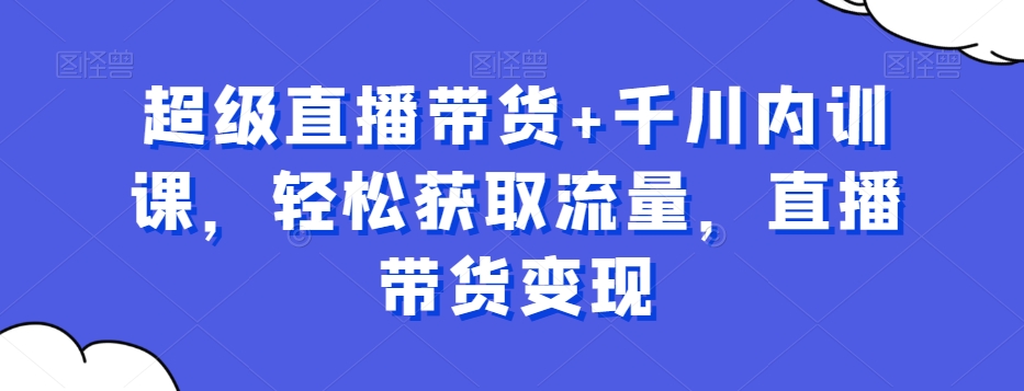 超级直播带货+千川内训课，轻松获取流量，直播带货变现-轻创星球网