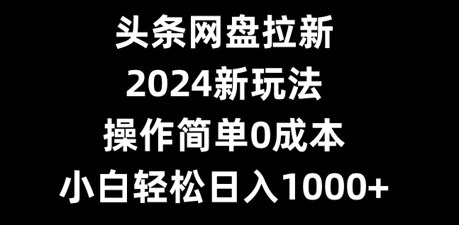 头条网盘拉新，2024新玩法，操作简单0成本，小白轻松日入1000+-轻创星球网