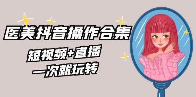 美业全干货·生美·医美抖音操作合集，短视频+直播，一次就玩转-轻创星球网