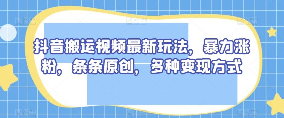 抖音搬运视频最新玩法，暴力涨粉，条条原创，多种变现方式【揭秘】-轻创星球网