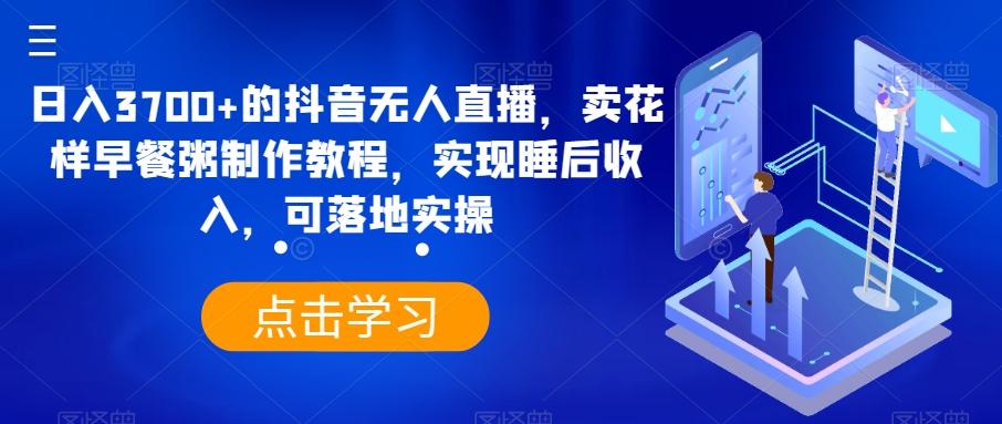 日入3700+的抖音无人直播，卖花样早餐粥制作教程，实现睡后收入，可落地实操【揭秘】-轻创星球网