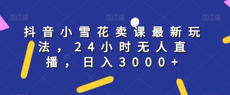 抖音小雪花卖课最新玩法，24小时无人直播，日入3000+【揭秘】-轻创星球网