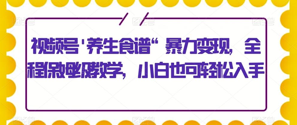 视频号’养生食谱“暴力变现，全程保姆级教学，小白也可轻松入手-轻创星球网