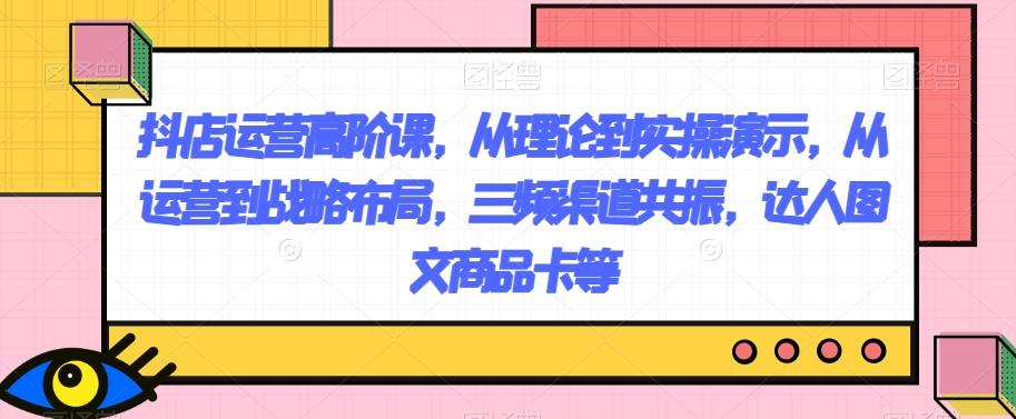 抖店运营高阶课，从理论到实操演示，从运营到战略布局，三频渠道共振，达人图文商品卡等-轻创星球网