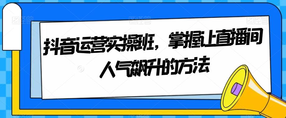 抖音运营实操班，掌握让直播间人气飙升的方法-轻创星球网