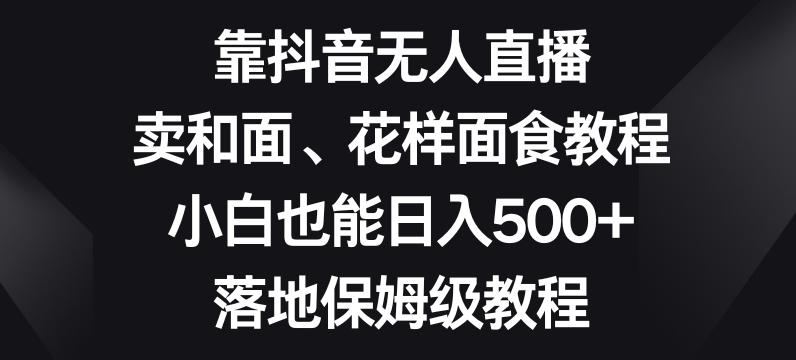 靠抖音无人直播，卖和面、花样面试教程，小白也能日入500+，落地保姆级教程【揭秘】-轻创星球网