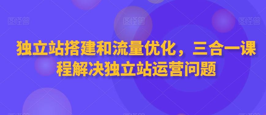 独立站搭建和流量优化，三合一课程解决独立站运营问题-轻创星球网
