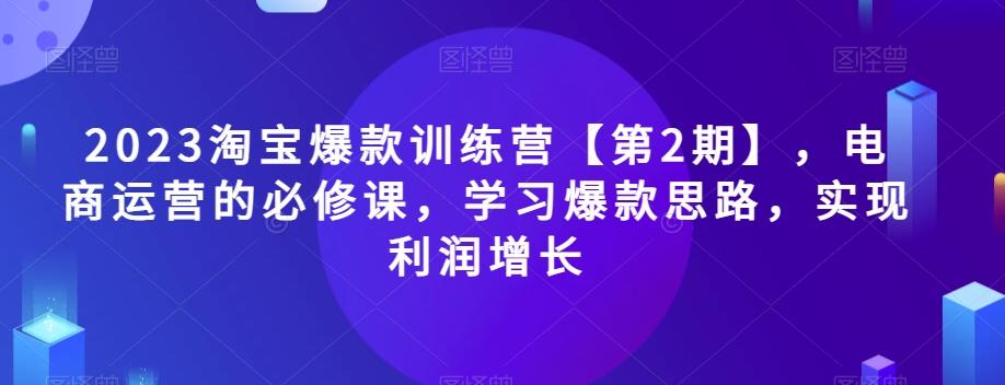 2023淘宝爆款训练营【第2期】，电商运营的必修课，学习爆款思路，实现利润增长-轻创星球网