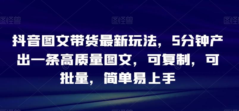 抖音图文带货最新玩法，5分钟产出一条高质量图文，可复制，可批量，简单易上手【揭秘】-轻创星球网