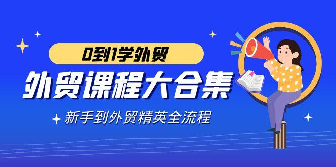 外贸-课程大合集，0到1学外贸，新手到外贸精英全流程(180节课)-轻创星球网
