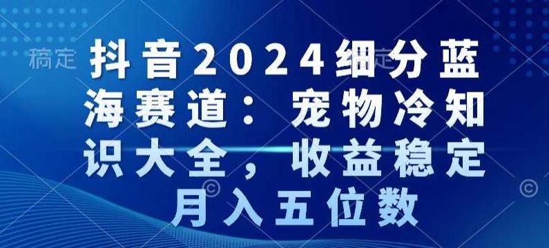 抖音2024细分蓝海赛道：宠物冷知识大全，收益稳定，月入五位数【揭秘】-轻创星球网