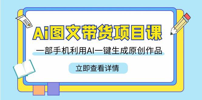 Ai图文带货项目课，一部手机利用AI一键生成原创作品(22节课)-轻创星球网