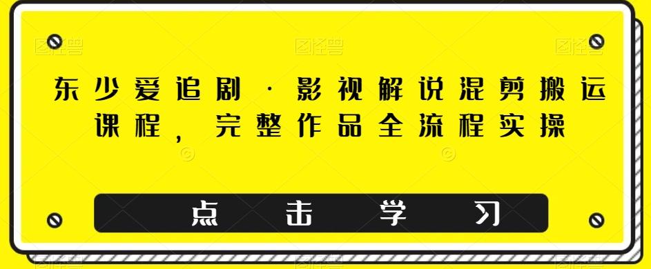 东少爱追剧·影视解说混剪搬运课程，完整作品全流程实操-轻创星球网