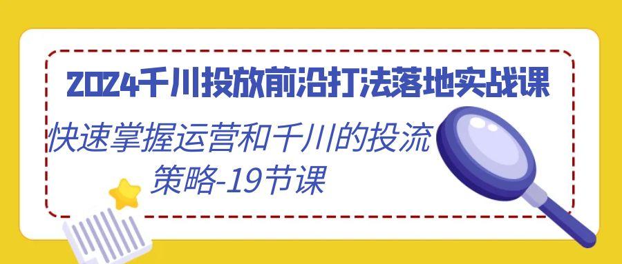 2024千川投放前沿打法落地实战课，快速掌握运营和千川的投流策略-19节课-轻创星球网