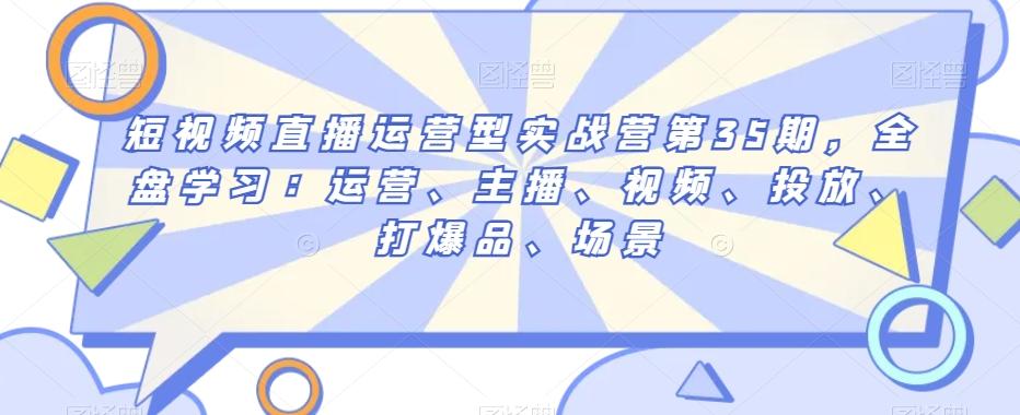 短视频直播运营型实战营第35期，全盘学习：运营、主播、视频、投放、打爆品、场景-轻创星球网
