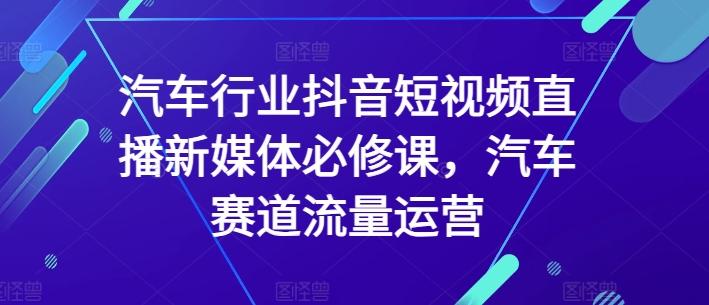 汽车行业抖音短视频直播新媒体必修课，汽车赛道流量运营-轻创星球网