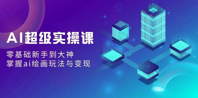 AI超级实操课：零基础新手到大神，掌握ai绘画玩法与变现-轻创星球网