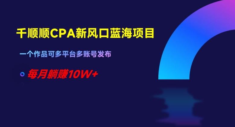 千顺顺CPA新风口蓝海项目，一个作品可多平台多账号发布，每月躺赚10W+【揭秘】-轻创星球网