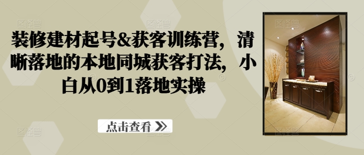 装修建材起号&获客训练营，​清晰落地的本地同城获客打法，小白从0到1落地实操-轻创星球网