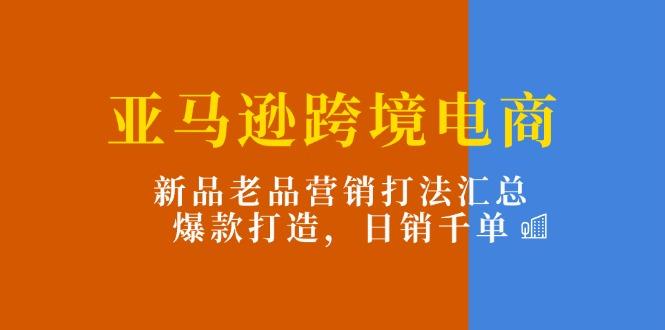 亚马逊跨境电商：新品老品营销打法汇总，爆款打造，日销千单-轻创星球网
