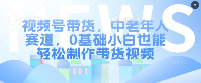 视频号带货，中老年人赛道，0基础小白也能轻松制作带货视频-轻创星球网