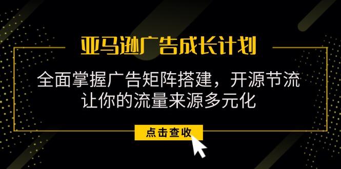 亚马逊-广告成长计划，掌握广告矩阵搭建/开源节流/流量来源多元化-轻创星球网