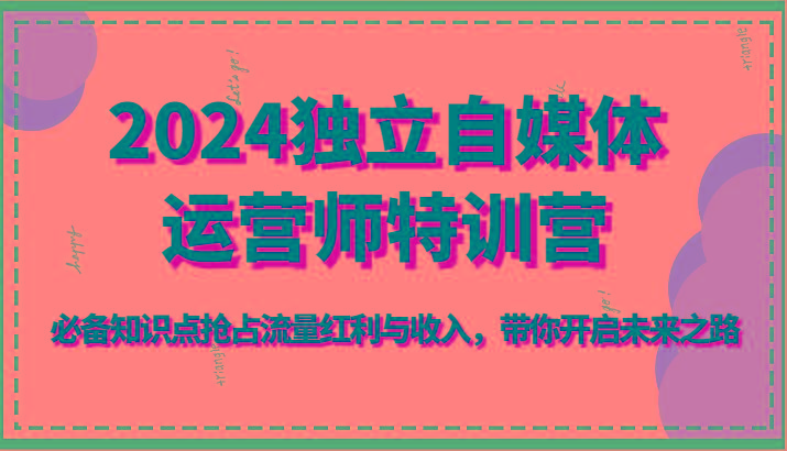 2024独立自媒体运营师特训营-必备知识点抢占流量红利与收入，带你开启未来之路-轻创星球网