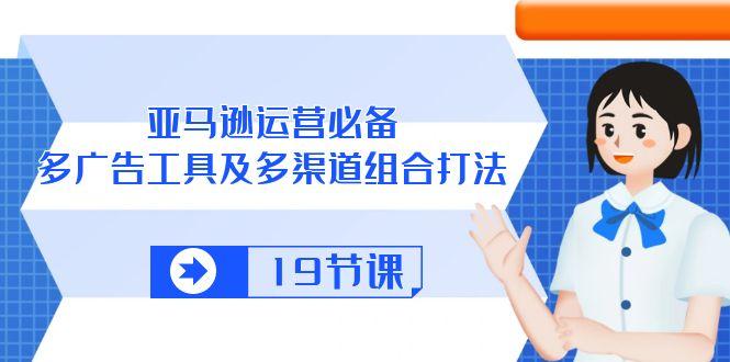 亚马逊 运营必备，多广告 工具及多渠道组合打法(19节课-轻创星球网