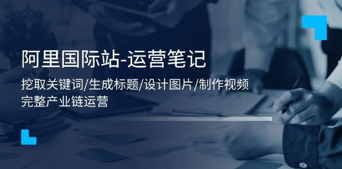 阿里国际站-运营笔记：挖取关键词/生成标题/设计图片/制作视频/56节课-轻创星球网