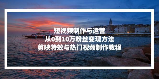 短视频制作与运营，从0到10万粉丝变现方法，剪映特效与热门视频制作教程-轻创星球网