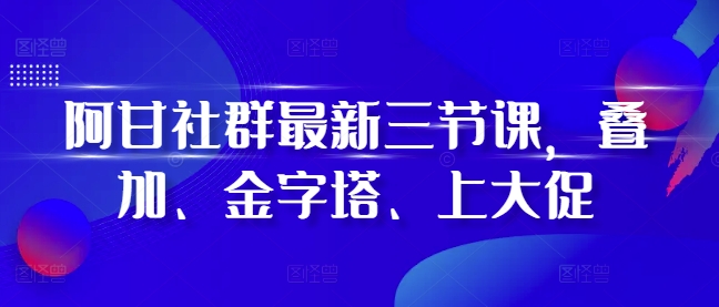 阿甘社群最新三节课,叠加、金字塔、上大促-轻创星球网