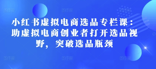 小红书虚拟电商选品专栏课：助虚拟电商创业者打开选品视野，突破选品瓶颈-轻创星球网
