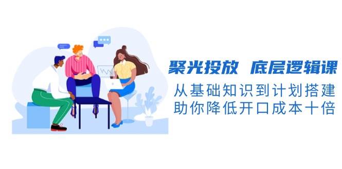 聚光投放底层逻辑课，从基础知识到计划搭建，助你降低开口成本十倍-轻创星球网
