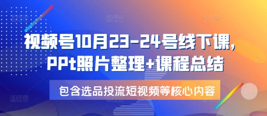 视频号10月23-24号线下课，PPt照片整理+课程总结，包含选品投流短视频等核心内容-轻创星球网