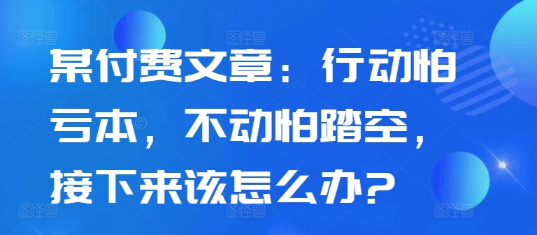某付费文章：行动怕亏本，不动怕踏空，接下来该怎么办?-轻创星球网