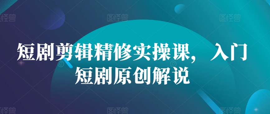 短剧剪辑精修实操课，入门短剧原创解说-轻创星球网
