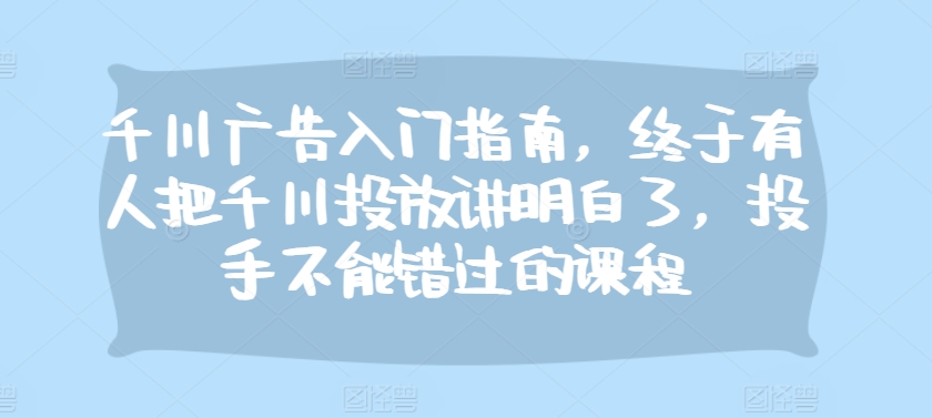 千川广告入门指南，终于有人把千川投放讲明白了，投手不能错过的课程-轻创星球网