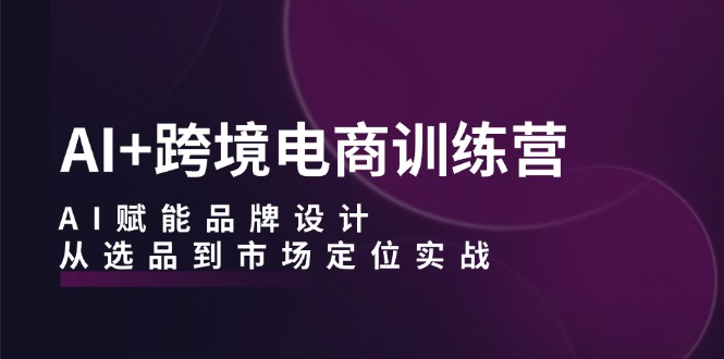 AI+跨境电商训练营：AI赋能品牌设计，从选品到市场定位实战-轻创星球网