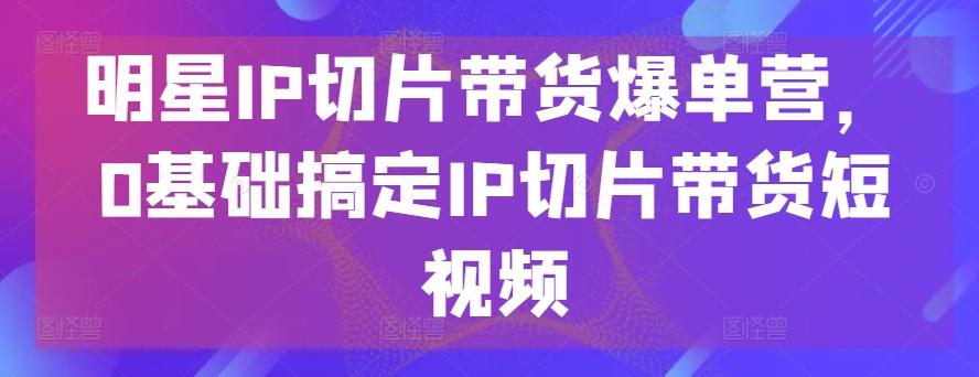 明星IP切片带货爆单营，0基础搞定IP切片带货短视频-轻创星球网