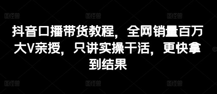 抖音口播带货教程，全网销量百万大V亲授，只讲实操干活，更快拿到结果-轻创星球网