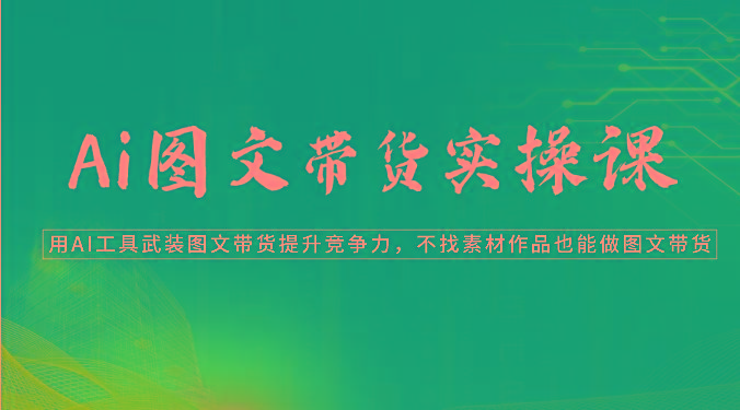 Ai图文带货实操课-用AI工具武装图文带货提升竞争力，不找素材作品也能做图文带货-轻创星球网