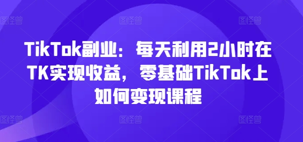 TikTok副业：每天利用2小时在TK实现收益，零基础TikTok上如何变现课程-轻创星球网