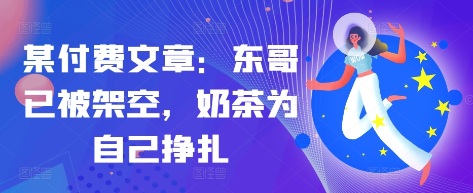 某付费文章:东哥已被架空,奶茶为自己挣扎!!-轻创星球网
