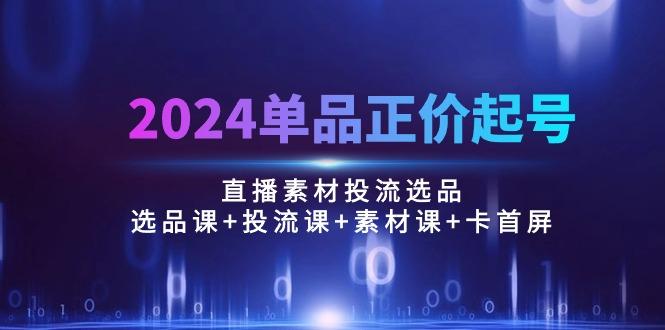 2024单品正价起号，直播素材投流选品：选品课+投流课+素材课+卡首屏/100节-轻创星球网