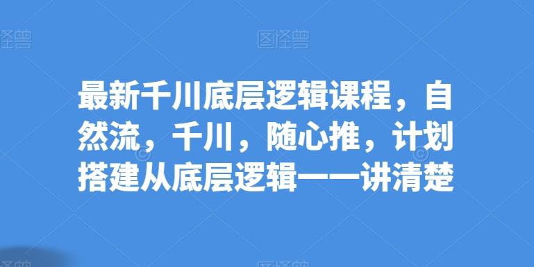 最新千川底层逻辑课程，自然流，千川，随心推，计划搭建从底层逻辑一一讲清楚-轻创星球网