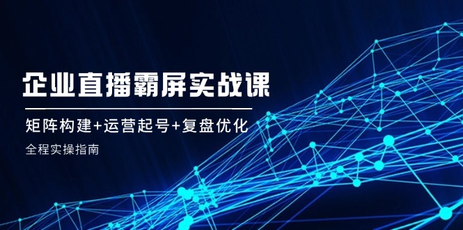 企业直播霸屏实战课：矩阵构建+运营起号+复盘优化，全程实操指南-轻创星球网
