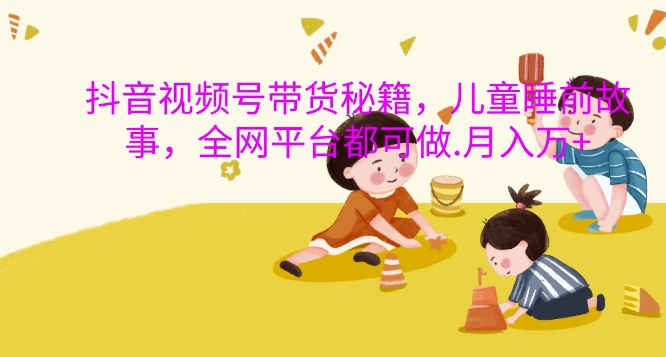 抖音视频号带货秘籍，儿童睡前故事，全网平台都可做，月入过W【揭秘】-轻创星球网