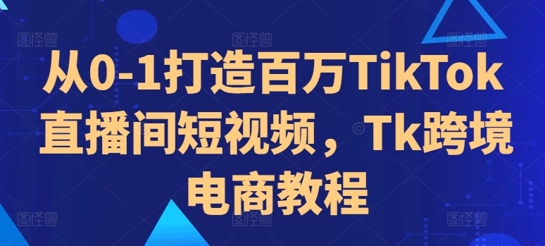 从0-1打造百万TikTok直播间短视频，Tk跨境电商教程-轻创星球网