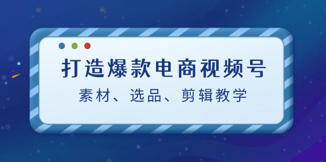 打造爆款电商视频号：素材、选品、剪辑教程-轻创星球网