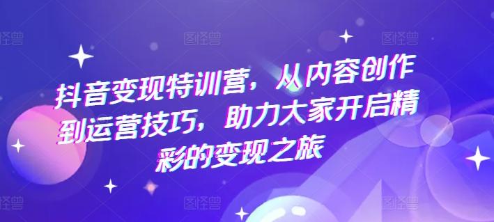 抖音变现特训营，从内容创作到运营技巧，助力大家开启精彩的变现之旅-轻创星球网